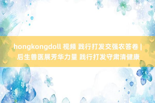 hongkongdoll 视频 践行打发交强农答卷 | 后生兽医展芳华力量 践行打发守肃清健康