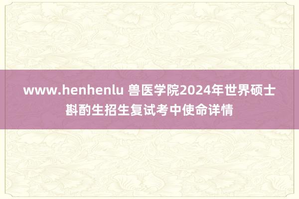 www.henhenlu 兽医学院2024年世界硕士斟酌生招生复试考中使命详情