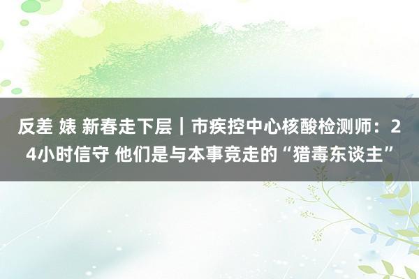 反差 婊 新春走下层｜市疾控中心核酸检测师：24小时信守 他们是与本事竞走的“猎毒东谈主”