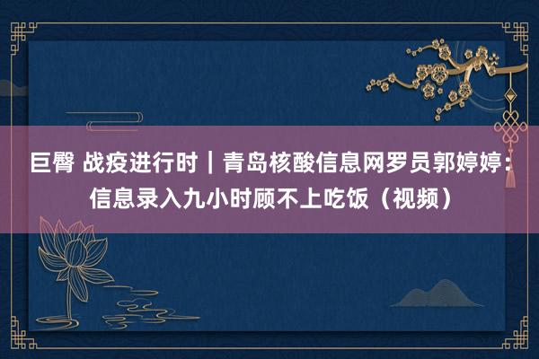 巨臀 战疫进行时｜青岛核酸信息网罗员郭婷婷：信息录入九小时顾不上吃饭（视频）