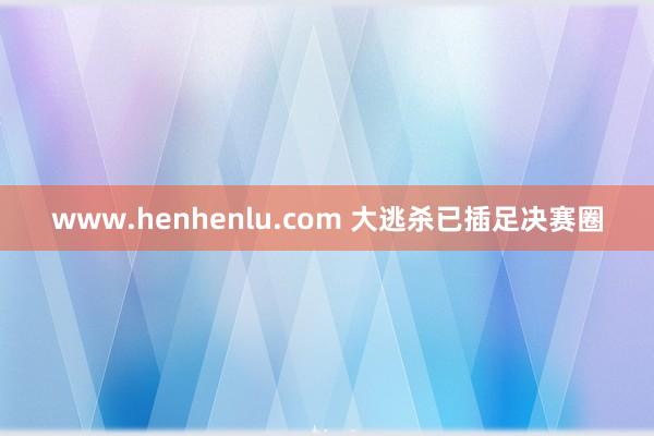 www.henhenlu.com 大逃杀已插足决赛圈