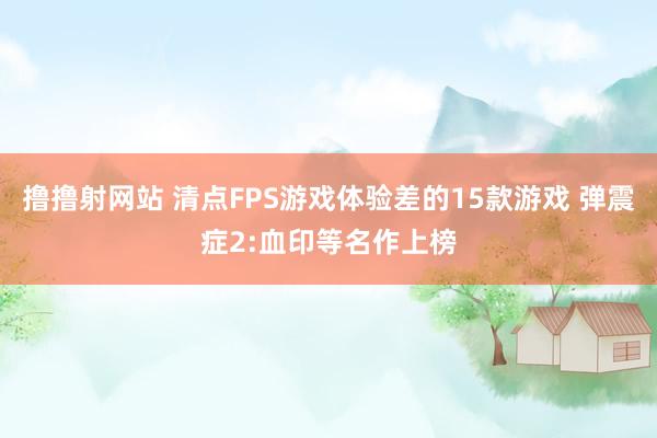 撸撸射网站 清点FPS游戏体验差的15款游戏 弹震症2:血印等名作上榜