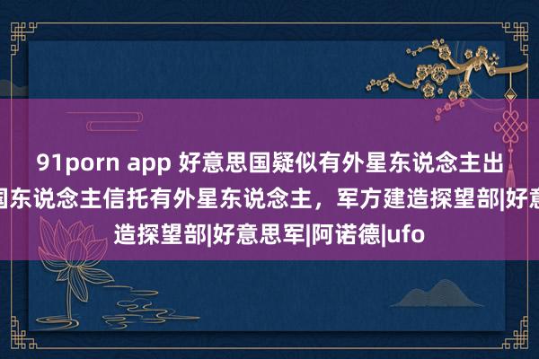 91porn app 好意思国疑似有外星东说念主出没，一半好意思国东说念主信托有外星东说念主，军方建造探望部|好意思军|阿诺德|ufo