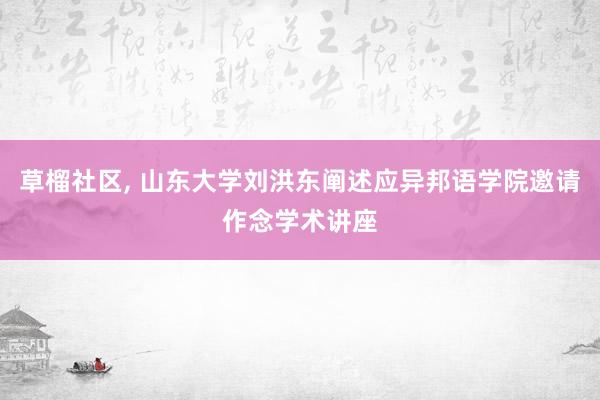 草榴社区, 山东大学刘洪东阐述应异邦语学院邀请作念学术讲座