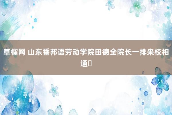 草榴网 山东番邦语劳动学院田德全院长一排来校相通​