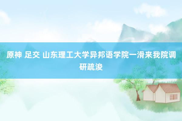 原神 足交 山东理工大学异邦语学院一滑来我院调研疏浚