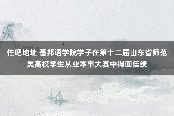 性吧地址 番邦语学院学子在第十二届山东省师范类高校学生从业本事大赛中得回佳绩