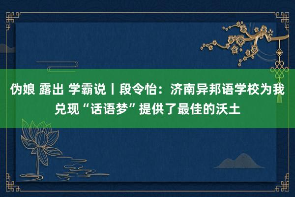 伪娘 露出 学霸说丨段令怡：济南异邦语学校为我兑现“话语梦”提供了最佳的沃土