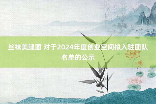 丝袜美腿图 对于2024年度创业空间拟入驻团队名单的公示