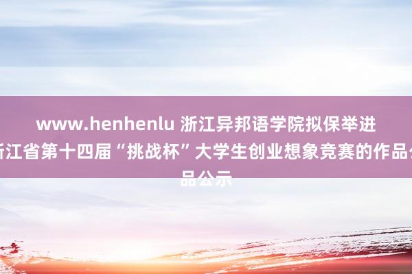 www.henhenlu 浙江异邦语学院拟保举进入浙江省第十四届“挑战杯”大学生创业想象竞赛的作品公示