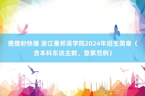 撸撸射快播 浙江番邦语学院2024年招生简章（含本科东谈主数、登第范例）